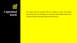 3. Agricultural
Growth
The people must be acquainted with the methods to sustain and increase
agricultural growth with damaging the environment. High yielding varieties have
caused soil salinity and damage to physical structure of soil.
 