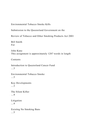 Environmental Tobacco Smoke Kills
Submission to the Queensland Government on the
Review of Tobacco and Other Smoking Products Act 2001
Bill Smith
For
John Kane
This assignment is approximately 1287 words in length
Contents
Introduction to Queensland Cancer Fund
…3
Environmental Tobacco Smoke
…3
Key Developments
…3
The Silent Killer
…4
Litigation
…4
Existing No Smoking Bans
…5
 