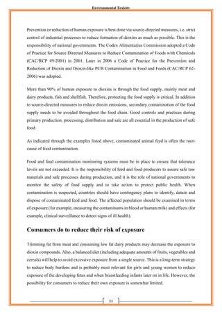 Environmental Toxicity
11
Prevention or reduction of human exposure is best done via source-directed measures, i.e. strict
control of industrial processes to reduce formation of dioxins as much as possible. This is the
responsibility of national governments. The Codex Alimentarius Commission adopted a Code
of Practice for Source Directed Measures to Reduce Contamination of Foods with Chemicals
(CAC/RCP 49-2001) in 2001. Later in 2006 a Code of Practice for the Prevention and
Reduction of Dioxin and Dioxin-like PCB Contamination in Food and Feeds (CAC/RCP 62-
2006) was adopted.
More than 90% of human exposure to dioxins is through the food supply, mainly meat and
dairy products, fish and shellfish. Therefore, protecting the food supply is critical. In addition
to source-directed measures to reduce dioxin emissions, secondary contamination of the food
supply needs to be avoided throughout the food chain. Good controls and practices during
primary production, processing, distribution and sale are all essential in the production of safe
food.
As indicated through the examples listed above, contaminated animal feed is often the root-
cause of food contamination.
Food and feed contamination monitoring systems must be in place to ensure that tolerance
levels are not exceeded. It is the responsibility of feed and food producers to assure safe raw
materials and safe processes during production, and it is the role of national governments to
monitor the safety of food supply and to take action to protect public health. When
contamination is suspected, countries should have contingency plans to identify, detain and
dispose of contaminated feed and food. The affected population should be examined in terms
of exposure (for example, measuring the contaminants in blood or human milk) and effects (for
example, clinical surveillance to detect signs of ill health).
Consumers do to reduce their risk of exposure
Trimming fat from meat and consuming low fat dairy products may decrease the exposure to
dioxin compounds. Also, a balanced diet (including adequate amounts of fruits, vegetables and
cereals) will help to avoid excessive exposure from a single source. This is a long-term strategy
to reduce body burdens and is probably most relevant for girls and young women to reduce
exposure of the developing fetus and when breastfeeding infants later on in life. However, the
possibility for consumers to reduce their own exposure is somewhat limited.
 