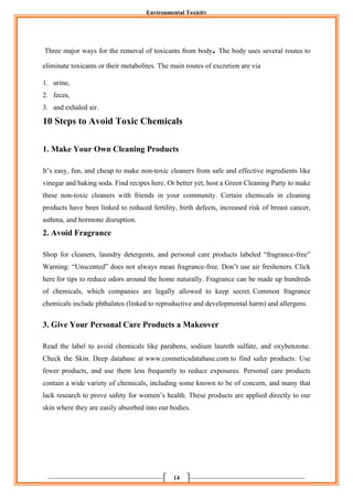 Environmental Toxicity
14
Three major ways for the removal of toxicants from body. The body uses several routes to
eliminate toxicants or their metabolites. The main routes of excretion are via
1. urine,
2. feces,
3. and exhaled air.
10 Steps to Avoid Toxic Chemicals
1. Make Your Own Cleaning Products
It’s easy, fun, and cheap to make non-toxic cleaners from safe and effective ingredients like
vinegar and baking soda. Find recipes here. Or better yet, host a Green Cleaning Party to make
these non-toxic cleaners with friends in your community. Certain chemicals in cleaning
products have been linked to reduced fertility, birth defects, increased risk of breast cancer,
asthma, and hormone disruption.
2. Avoid Fragrance
Shop for cleaners, laundry detergents, and personal care products labeled “fragrance-free”
Warning: “Unscented” does not always mean fragrance-free. Don’t use air fresheners. Click
here for tips to reduce odors around the home naturally. Fragrance can be made up hundreds
of chemicals, which companies are legally allowed to keep secret. Common fragrance
chemicals include phthalates (linked to reproductive and developmental harm) and allergens.
3. Give Your Personal Care Products a Makeover
Read the label to avoid chemicals like parabens, sodium laureth sulfate, and oxybenzone.
Check the Skin. Deep database at www.cosmeticsdatabase.com to find safer products. Use
fewer products, and use them less frequently to reduce exposures. Personal care products
contain a wide variety of chemicals, including some known to be of concern, and many that
lack research to prove safety for women’s health. These products are applied directly to our
skin where they are easily absorbed into our bodies.
 