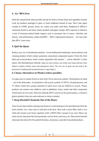 Environmental Toxicity
15
4. Go “BPA-Free
Ditch the canned foods when possible and opt for fresh or frozen fruits and vegetables instead.
Look for products packaged in glass or lined cardboard instead of cans. Don’t take paper
receipts at ATMS, grocery stores, etc. unless you really need them. Bisphenol-A (BPA) is
commonly found in can liners, plastic products and paper receipts. BPA exposure is linked to
a host of hormone-related health impacts such as increased risk of cancer, infertility and
obesity. And unfortunately, studies find BPS — BPA’s replacement chemical — isn’t any safer
than BPA. Learn more.
5. Quit the Quats
Reduce your use of disinfectant products. Avoid antibacterial handsoaps, hand sanitizers and
cleaning products which contain quaternary ammonium compounds (quats). Check the front
label and avoid products which contain ingredients that include “…onium chloride” in their
names, like Benzalkonium chloride. Quats are skin irritants, can irritate your lungs and have been
linked to asthma, fertility issues and reproductive harm. The over use of quats can also lead to the
promotion of antibacterial-resistant bacteria (“super-bugs”).
6. Choose Alternatives to Plastics (where possible)
Use glass jars or ceramic bowls to store food. Never microwave plastic. Wash plastics by hand
– not in the dishwasher. Avoid plastics with recycle symbols #3 (PVC), #6 (polystyrene), and
#7 (other) which have greater potential to leach toxics and are difficult to recycle. Plastic
products can contain toxic additives such as phthalates, heavy metals and other compounds
which leach out over time. Polyvinyl chloride (PVC), known as the poison plastic, is found in
plastic products from toys and cookware to shower curtains.
7. Keep Harmful Chemicals Out of the House
Take of your shoes before entering your house to avoid tracking in oils and chemicals from the
street outside. Use a door mat to catch dirt at the door. Dust with a micro-fiber cloth or wet
cloth and vacuum your house regularly (with a HEPA-filter vacuum if you can). Shoes can
track in toxic chemicals like lawn pesticides, coal tar from a driveway, etc. Dust carries harmful
chemicals that shed off of household furniture, electronics, and other household products.
 