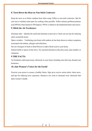 Environmental Toxicity
16
8. Turn Down the Heat on Non-Stick Cookware
Keep the stove at or below medium heat when using Teflon or non-stick cookware. Opt for
cast iron or stainless-steel pans for cooking when possible. Teflon releases perfluorooctanoic
acid (PFOA) when heated to 450 degrees. PFOA is linked to developmental harm and cancer.
9. Ditch the Air Fresheners
Eliminate odor – Identify the smell and eliminate or prevent it. Check out our tips for reducing
odors around the home.
Open a window – Ventilating your home with outdoor air has been shown to reduce symptoms
associated with asthma, allergies and infections.
Set out a bouquet of fresh or dried flowers to add a floral scent to your home.
Simmer herbs or spices on the stove. Try seasonal alternatives like pine cones, pine needles, or
cinnamon.
9 THE FACTS:
Air fresheners add unnecessary chemicals to your home including ones that may disrupt your
hormones.
10. Join Women’s Voices for the Earth!
Exercise your power to ensure a healthy future. Sign up to receive action alerts, latest news,
and tips for reducing toxic exposures. Donate to our work to eliminate toxic chemicals that
harm women’s health.
 