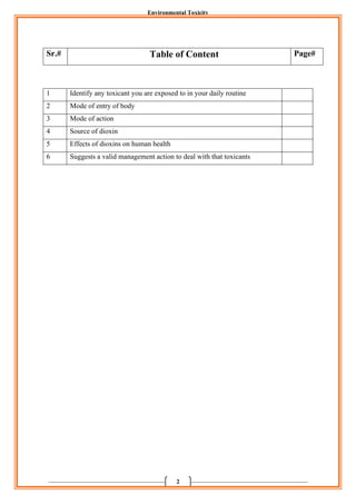 Environmental Toxicity
2
1 Identify any toxicant you are exposed to in your daily routine
2 Mode of entry of body
3 Mode of action
4 Source of dioxin
5 Effects of dioxins on human health
6 Suggests a valid management action to deal with that toxicants
Sr.# Table of Content Page#
 