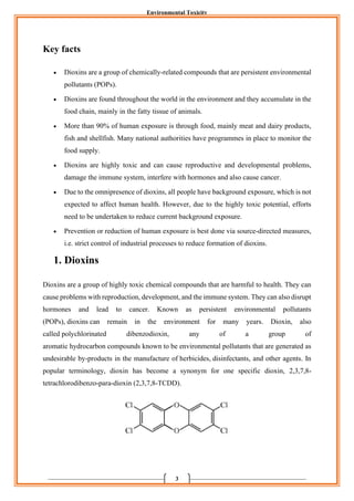 Environmental Toxicity
3
Key facts
• Dioxins are a group of chemically-related compounds that are persistent environmental
pollutants (POPs).
• Dioxins are found throughout the world in the environment and they accumulate in the
food chain, mainly in the fatty tissue of animals.
• More than 90% of human exposure is through food, mainly meat and dairy products,
fish and shellfish. Many national authorities have programmes in place to monitor the
food supply.
• Dioxins are highly toxic and can cause reproductive and developmental problems,
damage the immune system, interfere with hormones and also cause cancer.
• Due to the omnipresence of dioxins, all people have background exposure, which is not
expected to affect human health. However, due to the highly toxic potential, efforts
need to be undertaken to reduce current background exposure.
• Prevention or reduction of human exposure is best done via source-directed measures,
i.e. strict control of industrial processes to reduce formation of dioxins.
1. Dioxins
Dioxins are a group of highly toxic chemical compounds that are harmful to health. They can
cause problems with reproduction, development, and the immune system. They can also disrupt
hormones and lead to cancer. Known as persistent environmental pollutants
(POPs), dioxins can remain in the environment for many years. Dioxin, also
called polychlorinated dibenzodioxin, any of a group of
aromatic hydrocarbon compounds known to be environmental pollutants that are generated as
undesirable by-products in the manufacture of herbicides, disinfectants, and other agents. In
popular terminology, dioxin has become a synonym for one specific dioxin, 2,3,7,8-
tetrachlorodibenzo-para-dioxin (2,3,7,8-TCDD).
 