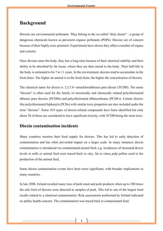 Environmental Toxicity
4
Background
Dioxins are environmental pollutants. They belong to the so-called “dirty dozen” - a group of
dangerous chemicals known as persistent organic pollutants (POPs). Dioxins are of concern
because of their highly toxic potential. Experiments have shown they affect a number of organs
and systems.
Once dioxins enter the body, they last a long time because of their chemical stability and their
ability to be absorbed by fat tissue, where they are then stored in the body. Their half-life in
the body is estimated to be 7 to 11 years. In the environment, dioxins tend to accumulate in the
food chain. The higher an animal is in the food chain, the higher the concentration of dioxins.
The chemical name for dioxin is: 2,3,7,8- tetrachlorodibenzo para dioxin (TCDD). The name
"dioxins" is often used for the family of structurally and chemically related polychlorinated
dibenzo para dioxins (PCDDs) and polychlorinated dibenzofurans (PCDFs). Certain dioxin-
like polychlorinated biphenyls (PCBs) with similar toxic properties are also included under the
term “dioxins”. Some 419 types of dioxin-related compounds have been identified but only
about 30 of these are considered to have significant toxicity, with TCDD being the most toxic.
Dioxin contamination incidents
Many countries monitor their food supply for dioxins. This has led to early detection of
contamination and has often prevented impact on a larger scale. In many instances dioxin
contamination is introduced via contaminated animal feed, e.g. incidences of increased dioxin
levels in milk or animal feed were traced back to clay, fat or citrus pulp pellets used in the
production of the animal feed,
Some dioxin contamination events have been more significant, with broader implications in
many countries.
In late 2008, Ireland recalled many tons of pork meat and pork products when up to 200 times
the safe limit of dioxins were detected in samples of pork. This led to one of the largest food
recalls related to a chemical contamination. Risk assessments performed by Ireland indicated
no public health concern. The contamination was traced back to contaminated feed.
 