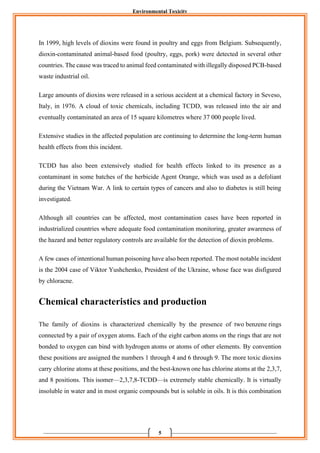 Environmental Toxicity
5
In 1999, high levels of dioxins were found in poultry and eggs from Belgium. Subsequently,
dioxin-contaminated animal-based food (poultry, eggs, pork) were detected in several other
countries. The cause was traced to animal feed contaminated with illegally disposed PCB-based
waste industrial oil.
Large amounts of dioxins were released in a serious accident at a chemical factory in Seveso,
Italy, in 1976. A cloud of toxic chemicals, including TCDD, was released into the air and
eventually contaminated an area of 15 square kilometres where 37 000 people lived.
Extensive studies in the affected population are continuing to determine the long-term human
health effects from this incident.
TCDD has also been extensively studied for health effects linked to its presence as a
contaminant in some batches of the herbicide Agent Orange, which was used as a defoliant
during the Vietnam War. A link to certain types of cancers and also to diabetes is still being
investigated.
Although all countries can be affected, most contamination cases have been reported in
industrialized countries where adequate food contamination monitoring, greater awareness of
the hazard and better regulatory controls are available for the detection of dioxin problems.
A few cases of intentional human poisoning have also been reported. The most notable incident
is the 2004 case of Viktor Yushchenko, President of the Ukraine, whose face was disfigured
by chloracne.
Chemical characteristics and production
The family of dioxins is characterized chemically by the presence of two benzene rings
connected by a pair of oxygen atoms. Each of the eight carbon atoms on the rings that are not
bonded to oxygen can bind with hydrogen atoms or atoms of other elements. By convention
these positions are assigned the numbers 1 through 4 and 6 through 9. The more toxic dioxins
carry chlorine atoms at these positions, and the best-known one has chlorine atoms at the 2,3,7,
and 8 positions. This isomer—2,3,7,8-TCDD—is extremely stable chemically. It is virtually
insoluble in water and in most organic compounds but is soluble in oils. It is this combination
 