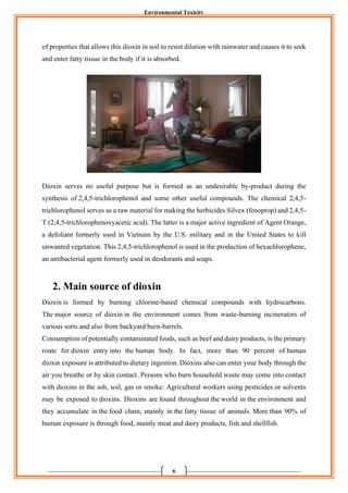 Environmental Toxicity
6
of properties that allows this dioxin in soil to resist dilution with rainwater and causes it to seek
and enter fatty tissue in the body if it is absorbed.
Dioxin serves no useful purpose but is formed as an undesirable by-product during the
synthesis of 2,4,5-trichlorophenol and some other useful compounds. The chemical 2,4,5-
trichlorophenol serves as a raw material for making the herbicides Silvex (fenoprop) and 2,4,5-
T (2,4,5-trichlorophenoxyacetic acid). The latter is a major active ingredient of Agent Orange,
a defoliant formerly used in Vietnam by the U.S. military and in the United States to kill
unwanted vegetation. This 2,4,5-trichlorophenol is used in the production of hexachlorophene,
an antibacterial agent formerly used in deodorants and soaps.
2. Main source of dioxin
Dioxin is formed by burning chlorine-based chemical compounds with hydrocarbons.
The major source of dioxin in the environment comes from waste-burning incinerators of
various sorts and also from backyard burn-barrels.
Consumption of potentially contaminated foods, such as beef and dairy products, is the primary
route for dioxin entry into the human body. In fact, more than 90 percent of human
dioxin exposure is attributed to dietary ingestion. Dioxins also can enter your body through the
air you breathe or by skin contact. Persons who burn household waste may come into contact
with dioxins in the ash, soil, gas or smoke. Agricultural workers using pesticides or solvents
may be exposed to dioxins. Dioxins are found throughout the world in the environment and
they accumulate in the food chain, mainly in the fatty tissue of animals. More than 90% of
human exposure is through food, mainly meat and dairy products, fish and shellfish.
 