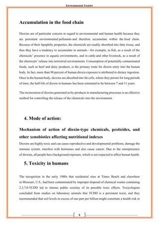 Environmental Toxicity
8
Accumulation in the food chain
Dioxins are of particular concern in regard to environmental and human health because they
are persistent environmental pollutants and therefore accumulate within the food chain.
Because of their lipophilic properties, the chemicals are readily absorbed into fatty tissue, and
thus they have a tendency to accumulate in animals—for example, in fish, as a result of the
chemicals’ presence in aquatic environments, and in cattle and other livestock, as a result of
the chemicals’ release into terrestrial environments. Consumption of potentially contaminated
foods, such as beef and dairy products, is the primary route for dioxin entry into the human
body. In fact, more than 90 percent of human dioxin exposure is attributed to dietary ingestion.
Once in the human body, dioxins are absorbed into fat cells, where they persist for long periods
of time; the half-life of dioxin in humans has been estimated to be between 7 and 11 years.
The incineration of dioxins generated as by-products in manufacturing processes is an effective
method for controlling the release of the chemicals into the environment.
4. Mode of action:
Mechanism of action of dioxin-type chemicals, pesticides, and
other xenobiotics affecting nutritional indexes
Dioxins are highly toxic and can cause reproductive and developmental problems, damage the
immune system, interfere with hormones and also cause cancer. Due to the omnipresence
of dioxins, all people have background exposure, which is not expected to affect human health.
5. Toxicity in humans
The recognition in the early 1980s that residential sites at Times Beach and elsewhere
in Missouri, U.S., had been contaminated by improper disposal of chemical wastes containing
2,3,7,8-TCDD led to intense public scrutiny of its possible toxic effects. Toxicologists
concluded from studies on laboratory animals that TCDD is a persistent toxin, and they
recommended that soil levels in excess of one part per billion might constitute a health risk to
 