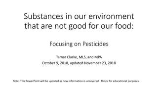 Substances in our environment
that are not good for our food:
Focusing on Pesticides
Tamar Clarke, MLS, and MPA
October 9, 2018, updated November 23, 2018
Note: This PowerPoint will be updated as new information is uncovered. This is for educational purposes.
 