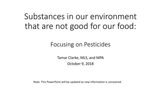 Substances in our environment
that are not good for our food:
Focusing on Pesticides
Tamar Clarke, MLS, and MPA
October 9, 2018
Note: This PowerPoint will be updated as new information is uncovered.
 