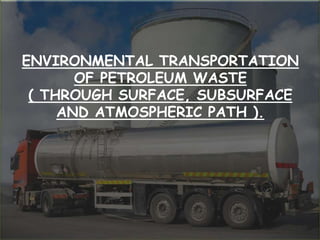 ENVIRONMENTAL TRANSPORTATION
OF PETROLEUM WASTE
( THROUGH SURFACE, SUBSURFACE
AND ATMOSPHERIC PATH ).
 
