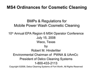 MS4 Ordinances for Cosmetic Cleaning   BMPs & Regulations for Mobile Power Wash Cosmetic Cleaning 10 th  Annual EPA Region 6 MS4 Operator Conference July 15, 2008 Waco, Texas  by Robert M. Hinderliter Environmental Chairman of  PWNA & UAmCc  President of Delco Cleaning Systems 1-800-433-2113 Copyright  ©2008, Delco Cleaning Systems of Fort Worth, All Rights Reserved 
