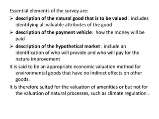 Essential elements of the survey are: 
 description of the natural good that is to be valued : includes 
identifying all valuable attributes of the good 
 description of the payment vehicle: how the money will be 
paid 
 description of the hypothetical market : include an 
identification of who will provide and who will pay for the 
nature improvement 
It is said to be an appropriate economic valuation method for 
environmental goods that have no indirect effects on other 
goods. 
It is therefore suited for the valuation of amenities or but not for 
the valuation of natural processes, such as climate regulation . 
 