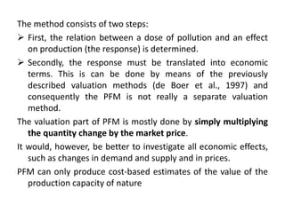 The method consists of two steps: 
 First, the relation between a dose of pollution and an effect 
on production (the response) is determined. 
 Secondly, the response must be translated into economic 
terms. This is can be done by means of the previously 
described valuation methods (de Boer et al., 1997) and 
consequently the PFM is not really a separate valuation 
method. 
The valuation part of PFM is mostly done by simply multiplying 
the quantity change by the market price. 
It would, however, be better to investigate all economic effects, 
such as changes in demand and supply and in prices. 
PFM can only produce cost-based estimates of the value of the 
production capacity of nature 
 