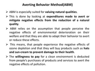 Averting Behavior Method(ABM) 
 ABM is especially suited for valuing natural qualities. 
 This is done by looking at expenditures made to avert or 
mitigate negative effects from the reduction of a natural 
quality. 
 ABM relies on the assumption that people perceive the 
negative effects of environmental deterioration on their 
welfare and that they are able to adapt their behavior to avert 
or reduce these effects. 
 This means, that people experience the negative effects of 
ozone depletion and that they will buy products such as hats 
and sun-cream to prevent damage to their health. 
 The willingness to pay for a clean environment is deducted 
from people’s purchases of products and services to avert the 
negative effects of pollution. 
 