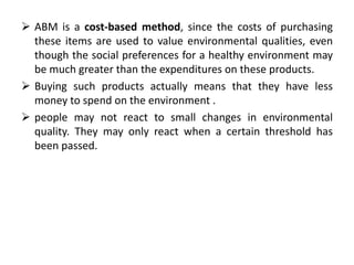  ABM is a cost-based method, since the costs of purchasing 
these items are used to value environmental qualities, even 
though the social preferences for a healthy environment may 
be much greater than the expenditures on these products. 
 Buying such products actually means that they have less 
money to spend on the environment . 
 people may not react to small changes in environmental 
quality. They may only react when a certain threshold has 
been passed. 
 