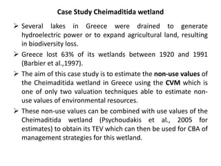 Case Study Cheimaditida wetland 
 Several lakes in Greece were drained to generate 
hydroelectric power or to expand agricultural land, resulting 
in biodiversity loss. 
 Greece lost 63% of its wetlands between 1920 and 1991 
(Barbier et al.,1997). 
 The aim of this case study is to estimate the non-use values of 
the Cheimaditida wetland in Greece using the CVM which is 
one of only two valuation techniques able to estimate non-use 
values of environmental resources. 
 These non-use values can be combined with use values of the 
Cheimaditida wetland (Psychoudakis et al., 2005 for 
estimates) to obtain its TEV which can then be used for CBA of 
management strategies for this wetland. 
 