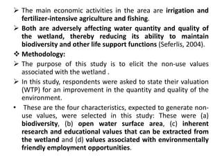  The main economic activities in the area are irrigation and 
fertilizer-intensive agriculture and fishing. 
 Both are adversely affecting water quantity and quality of 
the wetland, thereby reducing its ability to maintain 
biodiversity and other life support functions (Seferlis, 2004). 
 Methodology: 
 The purpose of this study is to elicit the non-use values 
associated with the wetland . 
 In this study, respondents were asked to state their valuation 
(WTP) for an improvement in the quantity and quality of the 
environment. 
• These are the four characteristics, expected to generate non-use 
values, were selected in this study: These were (a) 
biodiversity, (b) open water surface area, (c) inherent 
research and educational values that can be extracted from 
the wetland and (d) values associated with environmentally 
friendly employment opportunities. 
 
