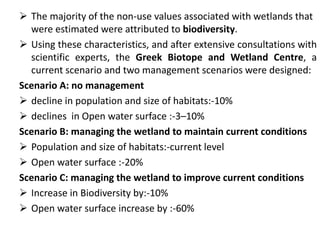  The majority of the non-use values associated with wetlands that 
were estimated were attributed to biodiversity. 
 Using these characteristics, and after extensive consultations with 
scientific experts, the Greek Biotope and Wetland Centre, a 
current scenario and two management scenarios were designed: 
Scenario A: no management 
 decline in population and size of habitats:-10% 
 declines in Open water surface :-3–10% 
Scenario B: managing the wetland to maintain current conditions 
 Population and size of habitats:-current level 
 Open water surface :-20% 
Scenario C: managing the wetland to improve current conditions 
 Increase in Biodiversity by:-10% 
 Open water surface increase by :-60% 
 