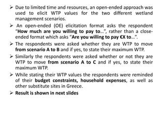  Due to limited time and resources, an open-ended approach was 
used to elicit WTP values for the two different wetland 
management scenarios. 
 An open-ended (OE) elicitation format asks the respondent 
“How much are you willing to pay to…”, rather than a close-ended 
format which asks “Are you willing to pay €X to…”. 
 The respondents were asked whether they are WTP to move 
from scenario A to B and if yes, to state their maximum WTP. 
 Similarly the respondents were asked whether or not they are 
WTP to move from scenario A to C and if yes, to state their 
maximum WTP. 
 While stating their WTP values the respondents were reminded 
of their budget constraints, household expenses, as well as 
other substitute sites in Greece. 
 Result is shown in next slides 
 