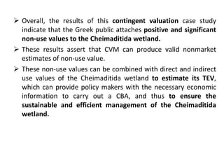  Overall, the results of this contingent valuation case study 
indicate that the Greek public attaches positive and significant 
non-use values to the Cheimaditida wetland. 
 These results assert that CVM can produce valid nonmarket 
estimates of non-use value. 
 These non-use values can be combined with direct and indirect 
use values of the Cheimaditida wetland to estimate its TEV, 
which can provide policy makers with the necessary economic 
information to carry out a CBA, and thus to ensure the 
sustainable and efficient management of the Cheimaditida 
wetland. 
 