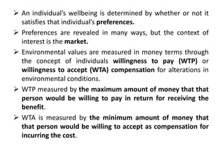  An individual’s wellbeing is determined by whether or not it 
satisfies that individual’s preferences. 
 Preferences are revealed in many ways, but the context of 
interest is the market. 
 Environmental values are measured in money terms through 
the concept of individuals willingness to pay (WTP) or 
willingness to accept (WTA) compensation for alterations in 
environmental conditions. 
 WTP measured by the maximum amount of money that that 
person would be willing to pay in return for receiving the 
benefit. 
 WTA is measured by the minimum amount of money that 
that person would be willing to accept as compensation for 
incurring the cost. 
 