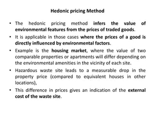 Hedonic pricing Method 
• The hedonic pricing method infers the value of 
environmental features from the prices of traded goods. 
• It is applicable in those cases where the prices of a good is 
directly influenced by environmental factors. 
• Example is the housing market, where the value of two 
comparable properties or apartments will differ depending on 
the environmental amenities in the vicinity of each site. 
• Hazardous waste site leads to a measurable drop in the 
property price (compared to equivalent houses in other 
locations), 
• This difference in prices gives an indication of the external 
cost of the waste site. 
 
