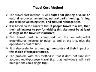 Travel Cost Method 
 The travel cost method is well suited for placing a value on 
natural resources, amenities, natural parks, hunting, fishing, 
and wildlife watching sites, and cultural heritage sites. 
 It is based on the concept that if people travel to a site, then 
their willingness to pay for visiting this site must be at least 
as large as the travel cost incurred. 
 The travel cost is comprised of the out−of−pocket 
expenditures incurred to travel to and at the site, plus the 
opportunity cost of time. 
 It is also useful for estimating time costs and their impact on 
the choice of transport mode. 
 The problem with this method is that it does not take into 
account multi-purpose travel (i.e. that individuals will visit 
multiple sites on a single trip). 
 