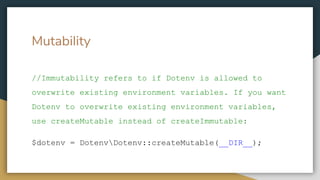 //Immutability refers to if Dotenv is allowed to
overwrite existing environment variables. If you want
Dotenv to overwrite existing environment variables,
use createMutable instead of createImmutable:
$dotenv = DotenvDotenv::createMutable(__DIR__);
Mutability
 