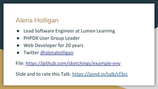 Alena Holligan
● Lead Software Engineer at Lumen Learning
● PHPDX User Group Leader
● Web Developer for 20 years
● Twitter @alenaholligan
File: https://github.com/sketchings/example-env
Slide and to rate this Talk: https://joind.in/talk/cf3cc
 