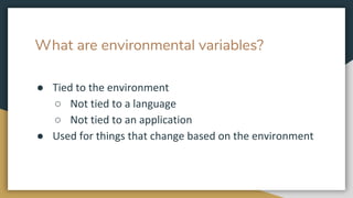 What are environmental variables?
● Tied to the environment
○ Not tied to a language
○ Not tied to an application
● Used for things that change based on the environment
 