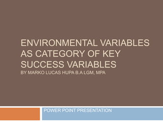 ENVIRONMENTAL VARIABLES
AS CATEGORY OF KEY
SUCCESS VARIABLES
BY MARKO LUCAS HUPA B.A LGM, MPA
POWER POINT PRESENTATION
 