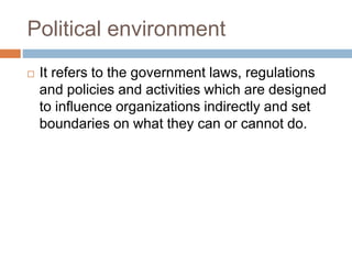 Political environment
 It refers to the government laws, regulations
and policies and activities which are designed
to influence organizations indirectly and set
boundaries on what they can or cannot do.
 