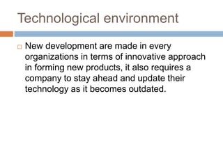 Technological environment
 New development are made in every
organizations in terms of innovative approach
in forming new products, it also requires a
company to stay ahead and update their
technology as it becomes outdated.
 