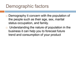 Demographic factors
 Demography it concern with the population of
the people such as their age, sex, marital
status occupation, and family.
 Understanding the nature of population in the
business it can help you to forecast future
trend and consumption of your product
 