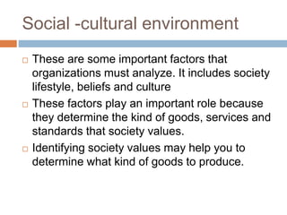 Social -cultural environment
 These are some important factors that
organizations must analyze. It includes society
lifestyle, beliefs and culture
 These factors play an important role because
they determine the kind of goods, services and
standards that society values.
 Identifying society values may help you to
determine what kind of goods to produce.
 