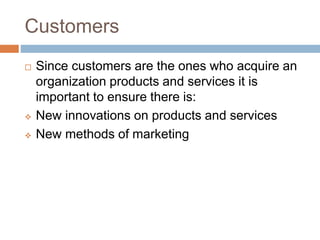 Customers
 Since customers are the ones who acquire an
organization products and services it is
important to ensure there is:
 New innovations on products and services
 New methods of marketing
 