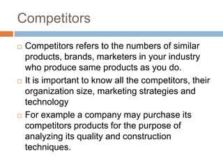 Competitors
 Competitors refers to the numbers of similar
products, brands, marketers in your industry
who produce same products as you do.
 It is important to know all the competitors, their
organization size, marketing strategies and
technology
 For example a company may purchase its
competitors products for the purpose of
analyzing its quality and construction
techniques.
 