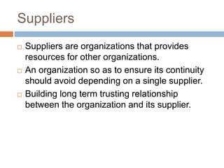 Suppliers
 Suppliers are organizations that provides
resources for other organizations.
 An organization so as to ensure its continuity
should avoid depending on a single supplier.
 Building long term trusting relationship
between the organization and its supplier.
 