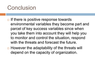 Conclusion
 If there is positive response towards
environmental variables they become part and
parcel of key success variables since when
you take them into account they will help you
to monitor and control the situation, respond
with the threats and forecast the future.
 However the adaptability of the threats will
depend on the capacity of organization.
 