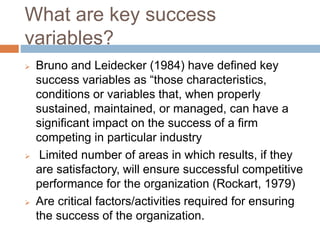 What are key success
variables?
 Bruno and Leidecker (1984) have defined key
success variables as “those characteristics,
conditions or variables that, when properly
sustained, maintained, or managed, can have a
significant impact on the success of a firm
competing in particular industry
 Limited number of areas in which results, if they
are satisfactory, will ensure successful competitive
performance for the organization (Rockart, 1979)
 Are critical factors/activities required for ensuring
the success of the organization.
 