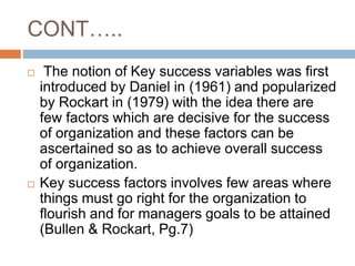 CONT…..
 The notion of Key success variables was first
introduced by Daniel in (1961) and popularized
by Rockart in (1979) with the idea there are
few factors which are decisive for the success
of organization and these factors can be
ascertained so as to achieve overall success
of organization.
 Key success factors involves few areas where
things must go right for the organization to
flourish and for managers goals to be attained
(Bullen & Rockart, Pg.7)
 