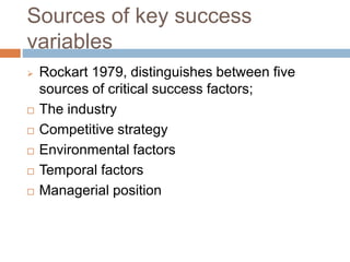Sources of key success
variables
 Rockart 1979, distinguishes between five
sources of critical success factors;
 The industry
 Competitive strategy
 Environmental factors
 Temporal factors
 Managerial position
 