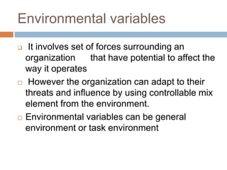 Environmental variables
 It involves set of forces surrounding an
organization that have potential to affect the
way it operates
 However the organization can adapt to their
threats and influence by using controllable mix
element from the environment.
 Environmental variables can be general
environment or task environment
 