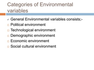 Categories of Environmental
variables
 General Environmental variables consists;-
 Political environment
 Technological environment
 Demographic environment
 Economic environment
 Social cultural environment
 