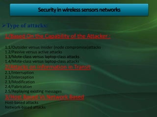 1/Based On the Capability of the Attacker :
1.1/Outsider versus insider (node compromise)attacks
1.2/Passive versus active attacks
1.3/Mote-class versus laptop-class attacks
1.4/Mote-class versus laptop-class attacks
2/Attacks on Information in Transit :
2.1/Interruption
2.2/Interception
2.3/Modification
2.4/Fabrication
2.5/Replaying existing messages
3/Host Based Vs Network Based
Host-based attacks
Network-based attacks
Securityinwirelesssensorsnetworks
Type of attacks:
 