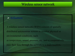 Wireless sensor network
 definition
A wireless sensor network (WSN) consists of spatially
distributed autonomous sensors to monitor physical or
environmental conditions, such
as temperature, sound, pressure, etc. and to cooperatively
pass their data through the network to a main location.
 