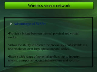Wireless sensor network
 Advantage of WSN:
•Provide a bridge between the real physical and virtual
worlds.
•Allow the ability to observe the previously unobservable at a
fine resolution over large spatiotemporal scales.
•Have a wide range of potential applications to industry
science, transportation, civil infrastructure and security.
 
