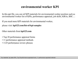 environmental worker KPI 
In this ppt file, you can ref KPI materials for environmental worker position such as 
environmental worker list of KPIs, performance appraisal, job skills, KRAs, BSC… 
If you need more KPI materials for environmental worker, 
please visit: kpi123.com/list-of-kpi-samples 
Other materials from kpi123.com 
• Top 28 performance appraisal forms 
• 11 performance appraisal methods 
• 1125 performance review phrases 
Top materials: top sales KPIs, Top 28 performance appraisal forms, 11 performance appraisal methods 
Interview questions and answers – free download/ pdf and ppt file 
 