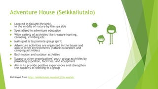 Adventure House (Seikkailutalo)
 Located in Kallahti Helsinki,
in the middle of nature by the sea side
 Specialized in adventure education
 Wide variety of activities like treasure hunting,
canoeing, climbing etc.
 Main goal is to promote group spirit
 Adventure activities are organized in the house and
also in other environments (nature excursions and
camping activities)
 Both indoor and outdoor activities
 Supports other organizations' youth group activities by
providing expertise, facilities, and equipment
 Aim is to provide positive experiences and strengthen
the capacity of working in a group
Retrieved from http://seikkailutalo.munstadi.fi/in-english/
 
